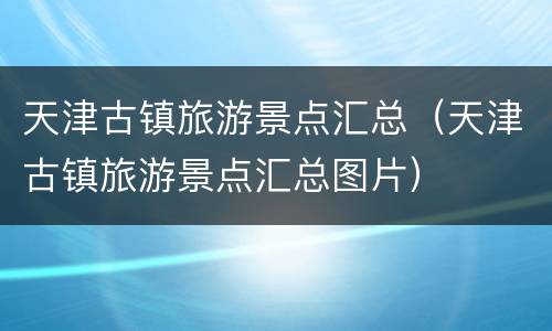 天津古镇旅游景点汇总（天津古镇旅游景点汇总图片）