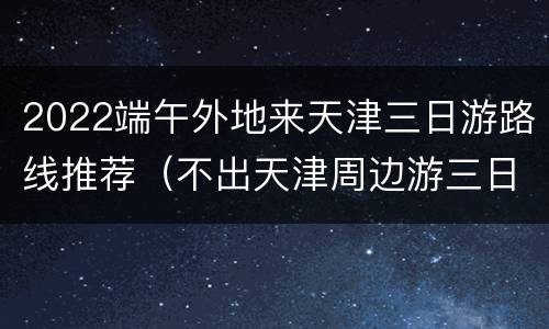 2022端午外地来天津三日游路线推荐（不出天津周边游三日游推荐）
