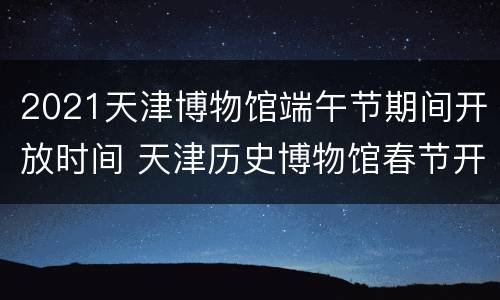 2021天津博物馆端午节期间开放时间 天津历史博物馆春节开放时间