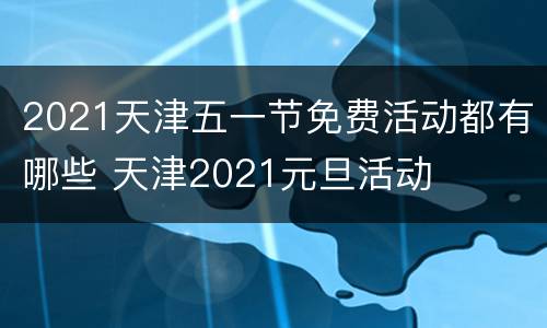 2021天津五一节免费活动都有哪些 天津2021元旦活动