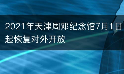 2021年天津周邓纪念馆7月1日起恢复对外开放