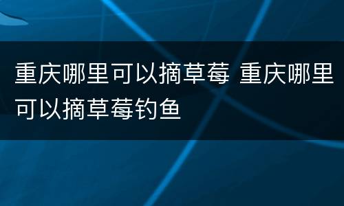 重庆哪里可以摘草莓 重庆哪里可以摘草莓钓鱼