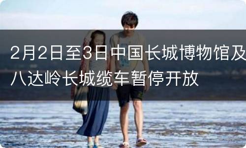 2月2日至3日中国长城博物馆及八达岭长城缆车暂停开放