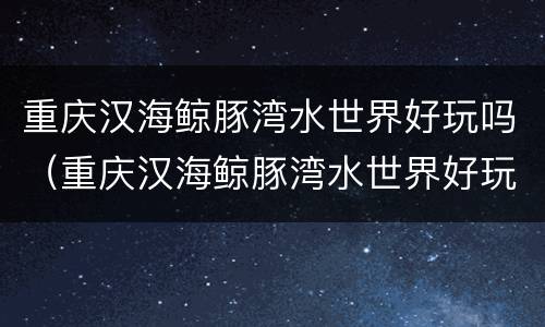 重庆汉海鲸豚湾水世界好玩吗（重庆汉海鲸豚湾水世界好玩吗值得去吗）