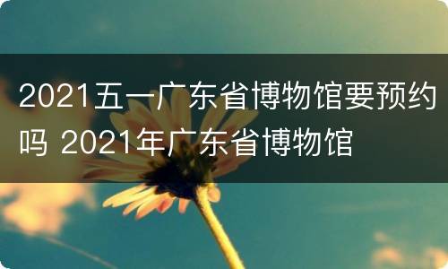 2021五一广东省博物馆要预约吗 2021年广东省博物馆
