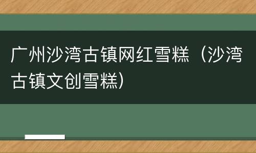 广州沙湾古镇网红雪糕（沙湾古镇文创雪糕）