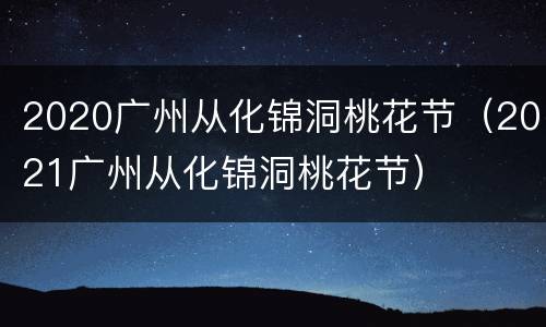 2020广州从化锦洞桃花节（2021广州从化锦洞桃花节）