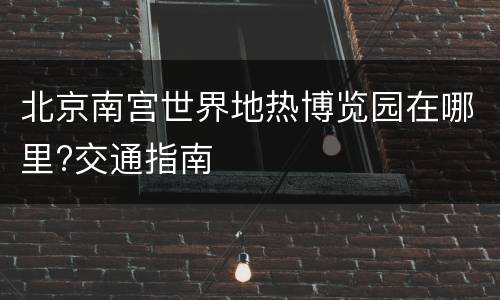 北京南宫世界地热博览园在哪里?交通指南