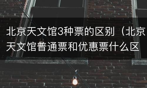 北京天文馆3种票的区别（北京天文馆普通票和优惠票什么区别）