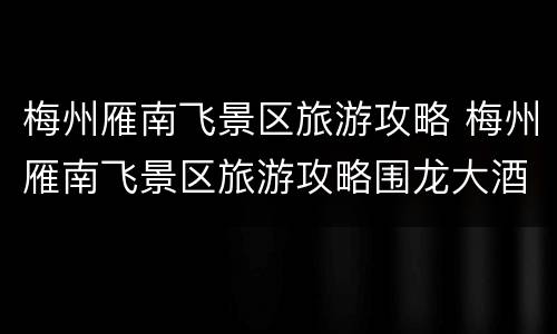 梅州雁南飞景区旅游攻略 梅州雁南飞景区旅游攻略围龙大酒店多少钱