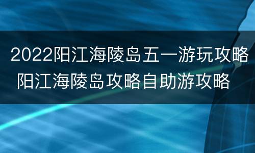 2022阳江海陵岛五一游玩攻略 阳江海陵岛攻略自助游攻略