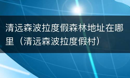 清远森波拉度假森林地址在哪里（清远森波拉度假村）