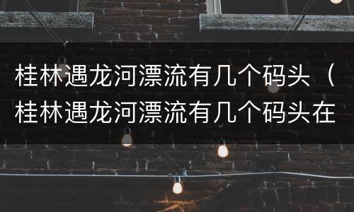 桂林遇龙河漂流有几个码头（桂林遇龙河漂流有几个码头在哪里）