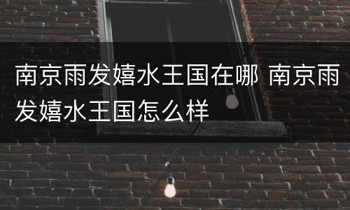南京雨发嬉水王国在哪 南京雨发嬉水王国怎么样