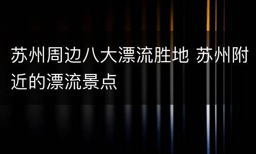 苏州周边八大漂流胜地 苏州附近的漂流景点