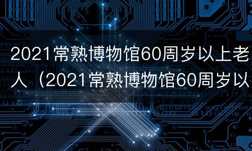 2021常熟博物馆60周岁以上老人（2021常熟博物馆60周岁以上老人免票吗?）