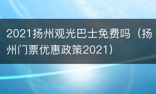 2021扬州观光巴士免费吗（扬州门票优惠政策2021）