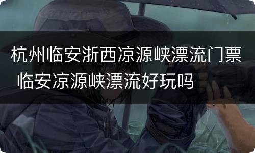 杭州临安浙西凉源峡漂流门票 临安凉源峡漂流好玩吗