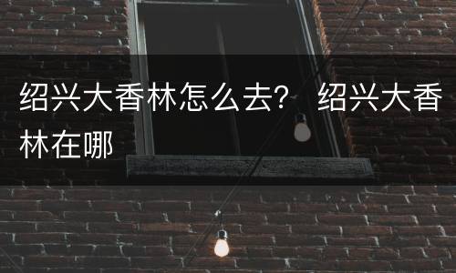 绍兴大香林怎么去？ 绍兴大香林在哪