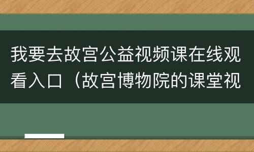 我要去故宫公益视频课在线观看入口（故宫博物院的课堂视频）
