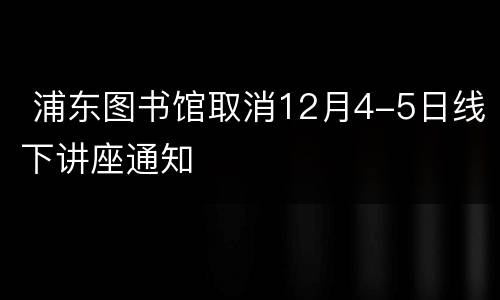  浦东图书馆取消12月4-5日线下讲座通知