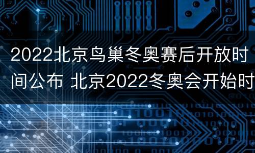 2022北京鸟巢冬奥赛后开放时间公布 北京2022冬奥会开始时间