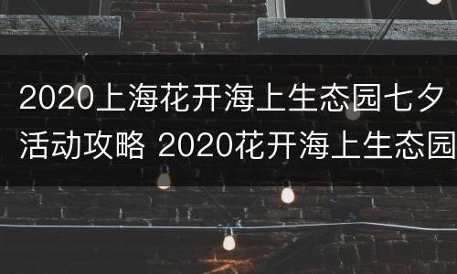 2020上海花开海上生态园七夕活动攻略 2020花开海上生态园花期表