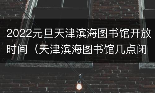 2022元旦天津滨海图书馆开放时间（天津滨海图书馆几点闭馆）