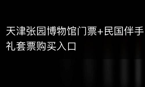 天津张园博物馆门票+民国伴手礼套票购买入口