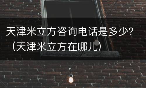 天津米立方咨询电话是多少？（天津米立方在哪儿）