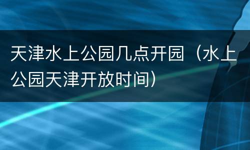 天津水上公园几点开园（水上公园天津开放时间）