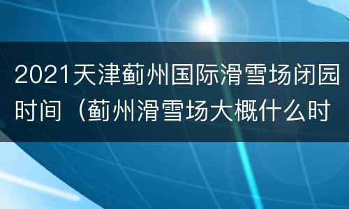 2021天津蓟州国际滑雪场闭园时间（蓟州滑雪场大概什么时候能滑雪）