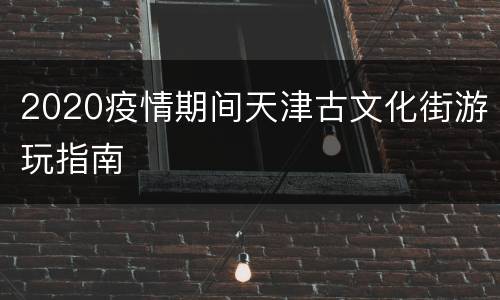 2020疫情期间天津古文化街游玩指南