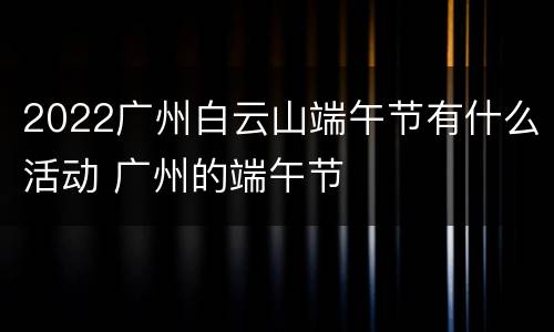 2022广州白云山端午节有什么活动 广州的端午节