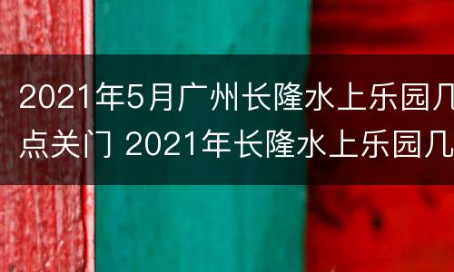 2021年5月广州长隆水上乐园几点关门 2021年长隆水上乐园几月份开
