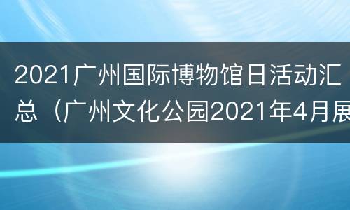 2021广州国际博物馆日活动汇总（广州文化公园2021年4月展览）