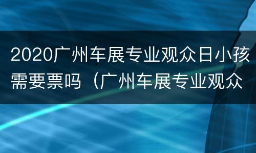 2020广州车展专业观众日小孩需要票吗（广州车展专业观众日普通观众不能进去?）