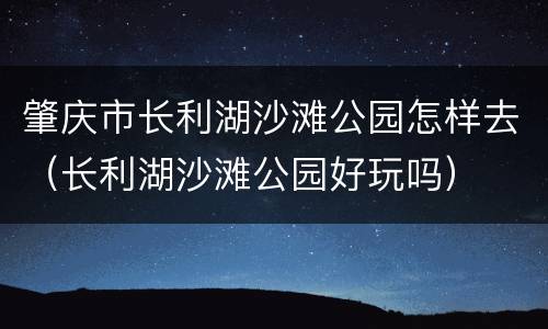 肇庆市长利湖沙滩公园怎样去（长利湖沙滩公园好玩吗）