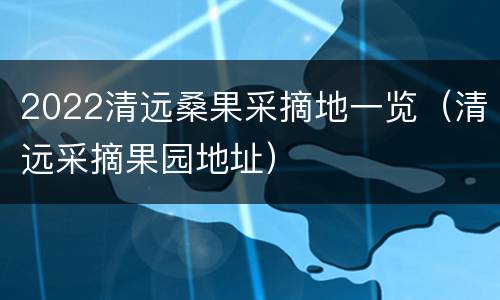 2022清远桑果采摘地一览（清远采摘果园地址）