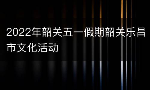 2022年韶关五一假期韶关乐昌市文化活动