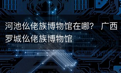 河池仫佬族博物馆在哪？ 广西罗城仫佬族博物馆