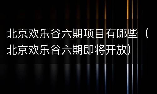 北京欢乐谷六期项目有哪些（北京欢乐谷六期即将开放）
