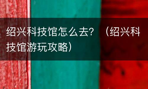 绍兴科技馆怎么去？（绍兴科技馆游玩攻略）