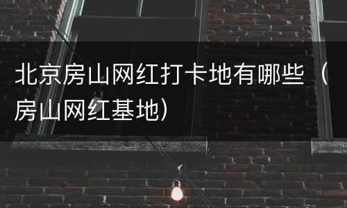 北京房山网红打卡地有哪些（房山网红基地）
