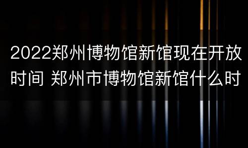 2022郑州博物馆新馆现在开放时间 郑州市博物馆新馆什么时候开放