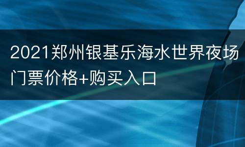 2021郑州银基乐海水世界夜场门票价格+购买入口