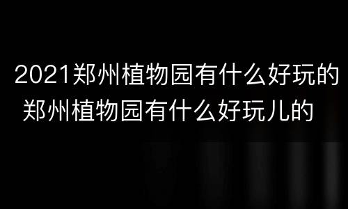 2021郑州植物园有什么好玩的 郑州植物园有什么好玩儿的