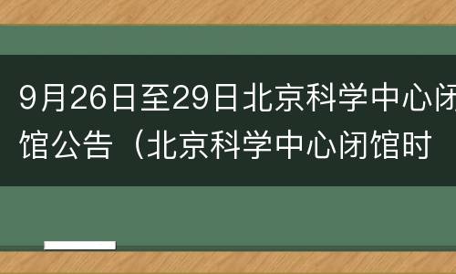 9月26日至29日北京科学中心闭馆公告（北京科学中心闭馆时间）
