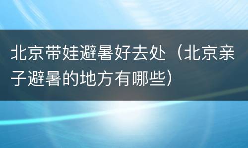 北京带娃避暑好去处（北京亲子避暑的地方有哪些）