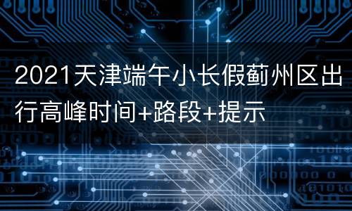 2021天津端午小长假蓟州区出行高峰时间+路段+提示